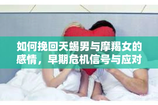 如何挽回天蝎男与摩羯女的感情，早期危机信号与应对策略
