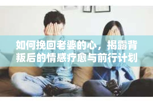 如何挽回老婆的心,揭露背叛后的情感疗愈与前行计划 如何挽回老婆的心,揭露背叛后的情感疗愈与前行计划