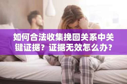 如何合法收集挽回关系中关键证据？证据无效怎么办？