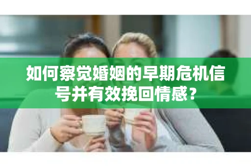 如何察觉婚姻的早期危机信号并有效挽回情感？