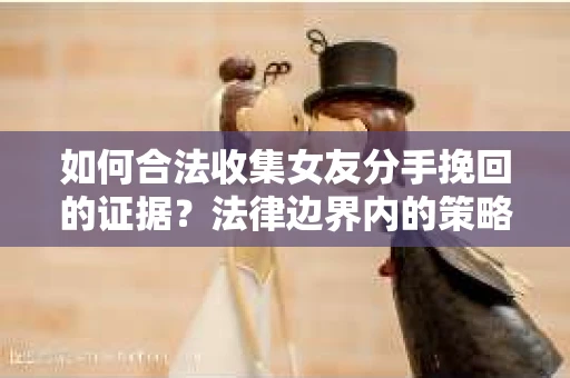 如何合法收集女友分手挽回的证据？法律边界内的策略与技巧