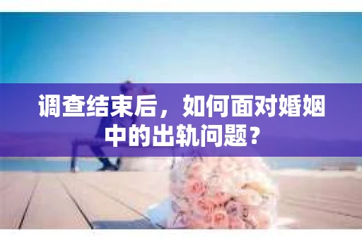 调查结束后，如何面对婚姻中的出轨问题？