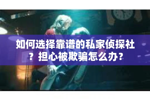 如何选择靠谱的私家侦探社？担心被欺骗怎么办？
