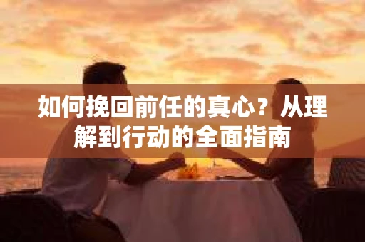 如何挽回前任的真心？从理解到行动的全面指南