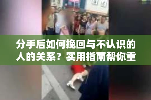 分手后如何挽回与不认识的人的关系？实用指南帮你重拾失去的联结