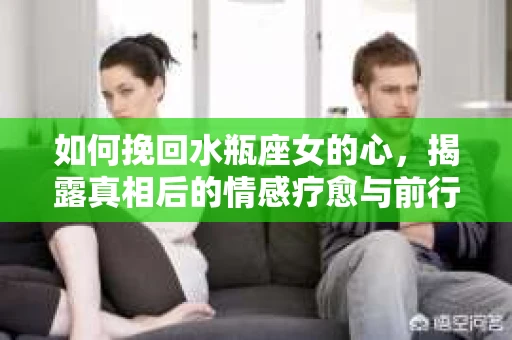 如何挽回水瓶座女的心，揭露真相后的情感疗愈与前行计划