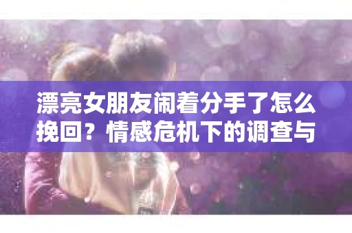 漂亮女朋友闹着分手了怎么挽回？情感危机下的调查与应对策略