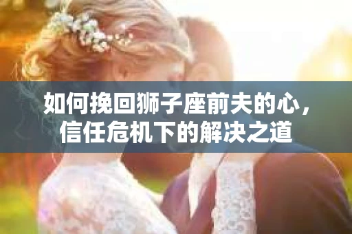 如何挽回狮子座前夫的心,信任危机下的解决之道 如何挽回狮子座前夫的心,信任危机下的解决之道
