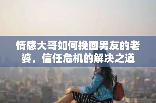情感大哥如何挽回男友的老婆，信任危机的解决之道