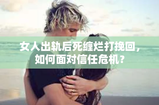 女人出轨后死缠烂打挽回，如何面对信任危机？