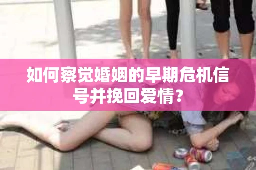 如何察觉婚姻的早期危机信号并挽回爱情？