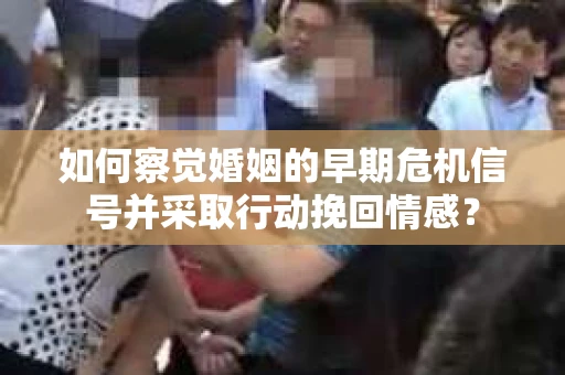如何察觉婚姻的早期危机信号并采取行动挽回情感？