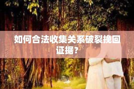 如何合法收集关系破裂挽回证据？