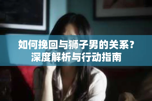 如何挽回与狮子男的关系？深度解析与行动指南