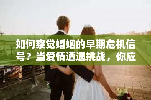 如何察觉婚姻的早期危机信号？当爱情遭遇挑战，你应该怎么办？