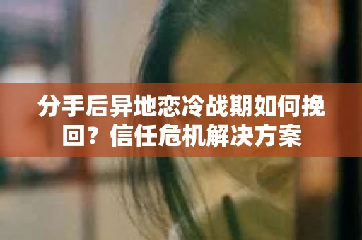 分手后异地恋冷战期如何挽回？信任危机解决方案