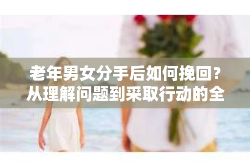 老年男女分手后如何挽回？从理解问题到采取行动的全面指南