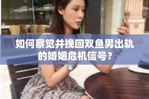 如何察觉并挽回双鱼男出轨的婚姻危机信号？