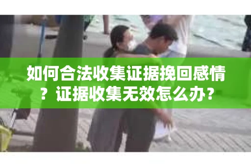 如何合法收集证据挽回感情？证据收集无效怎么办？