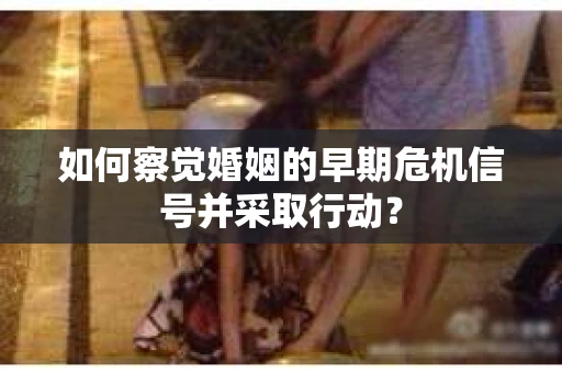 如何察觉婚姻的早期危机信号并采取行动？