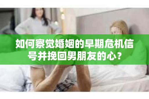 如何察觉婚姻的早期危机信号并挽回男朋友的心？