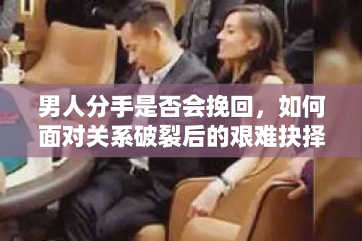 男人分手是否会挽回，如何面对关系破裂后的艰难抉择？