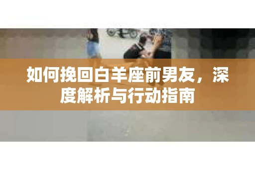 如何挽回白羊座前男友，深度解析与行动指南