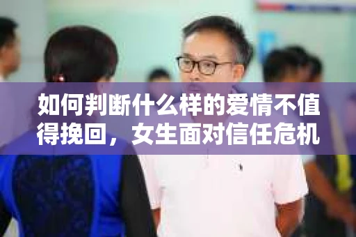 如何判断什么样的爱情不值得挽回，女生面对信任危机怎么办？
