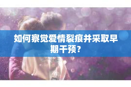 如何察觉爱情裂痕并采取早期干预？