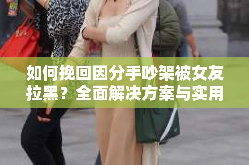 如何挽回因分手吵架被女友拉黑？全面解决方案与实用建议