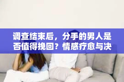 调查结束后，分手的男人是否值得挽回？情感疗愈与决策之路