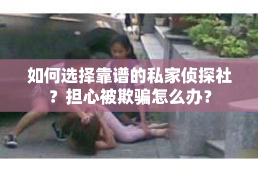 如何选择靠谱的私家侦探社？担心被欺骗怎么办？