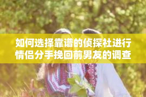 如何选择靠谱的侦探社进行情侣分手挽回前男友的调查？