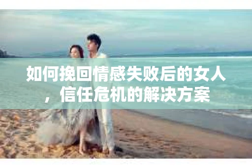如何挽回情感失败后的女人，信任危机的解决方案