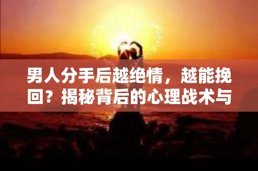 男人分手后越绝情，越能挽回？揭秘背后的心理战术与实际操作