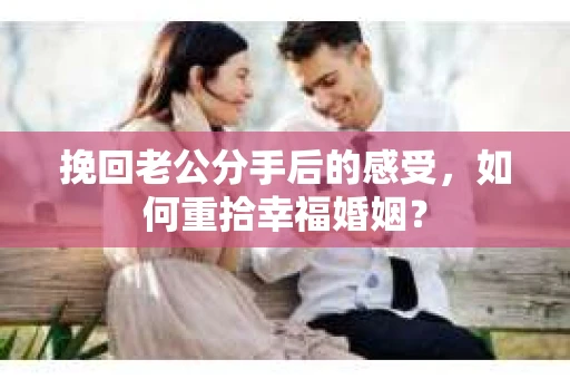 挽回老公分手后的感受，如何重拾幸福婚姻？