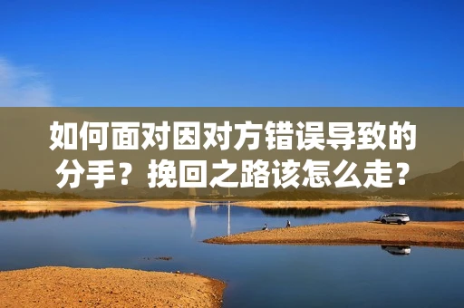 如何面对因对方错误导致的分手？挽回之路该怎么走？