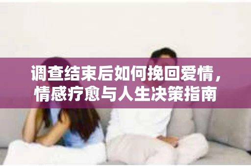 调查结束后如何挽回爱情，情感疗愈与人生决策指南