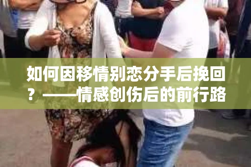 如何因移情别恋分手后挽回？——情感创伤后的前行路线图