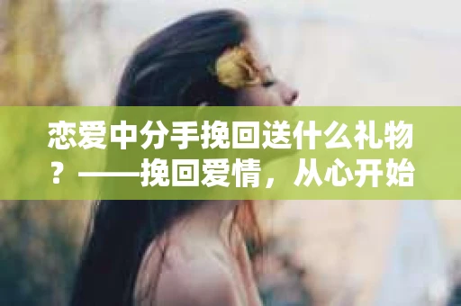 恋爱中分手挽回送什么礼物？——挽回爱情，从心开始
