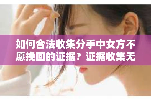 如何合法收集分手中女方不愿挽回的证据？证据收集无效怎么办？