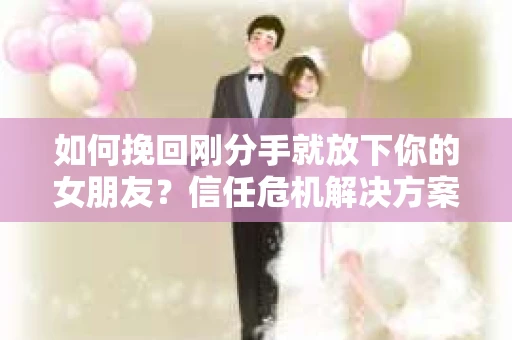 如何挽回刚分手就放下你的女朋友？信任危机解决方案