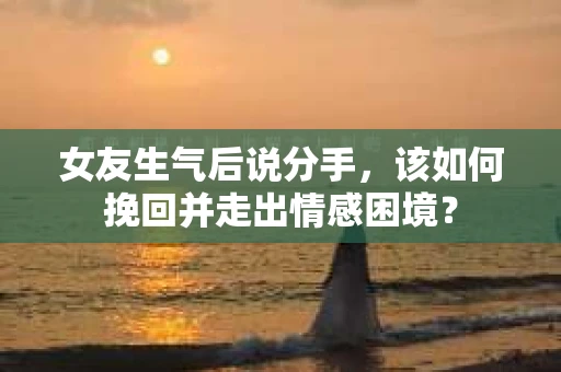 女友生气后说分手，该如何挽回并走出情感困境？