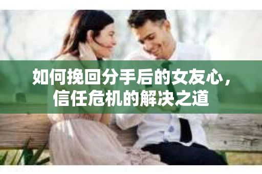 如何挽回分手后的女友心，信任危机的解决之道