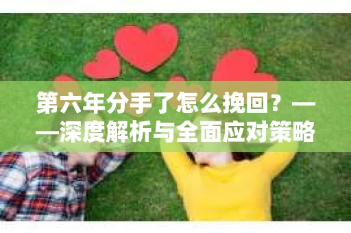 第六年分手了怎么挽回?——深度解析与全面应对策略 第六年分手了怎么挽回?——深度解析与全面应对策略