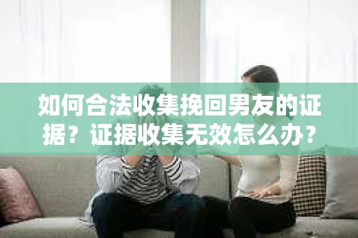 如何合法收集挽回男友的证据？证据收集无效怎么办？