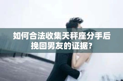 如何合法收集天秤座分手后挽回男友的证据？