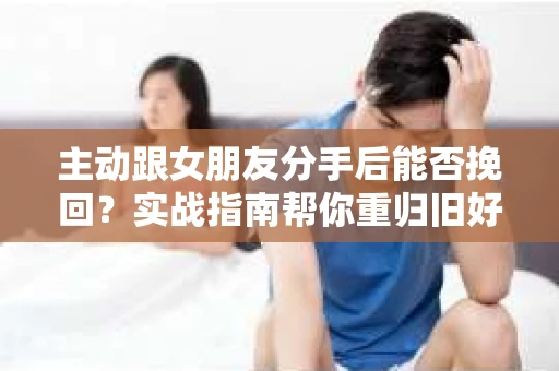 主动跟女朋友分手后能否挽回？实战指南帮你重归旧好