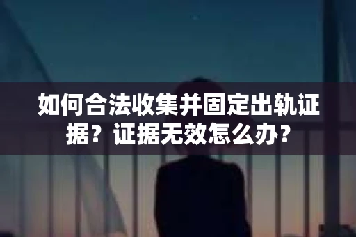 如何合法收集并固定出轨证据？证据无效怎么办？