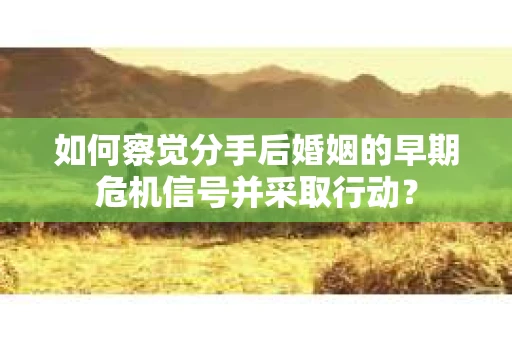 如何察觉分手后婚姻的早期危机信号并采取行动？